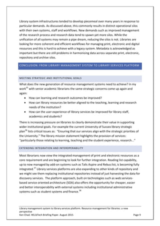 Library management system to library services platform. Resource management for libraries: a new
perspective
Ken Chad. HELibTech Briefing Paper. August 2015 Page 9
Library system infrastructures tended to develop piecemeal over many years in response to
particular demands. As discussed above, this commonly results in distinct operational silos
with their own systems, staff and workflows. New demands such as improved management
of the research process and research data tend to spawn yet more silos. While the
unification of all systems may remain a pipe dream, reducing the silos is not. Libraries are
looking for more coherent and efficient workflows for managing print, electronic and digital
resources and this is hard to achieve with a legacy system. Metadata is acknowledged as
important but there are still problems in harmonising data across separate print, electronic,
repository and archive silos.
CONCLUSION: FROM LIBRARY MANAGEMENT SYSTEM TO LIBRARY SERVICES PLATFORM
MEETING STRATEGIC AND INSTITUTIONAL GOALS
What does the new generation of resource management systems need to achieve? In my
work35
with senior academic librarians the same strategic concerns come up again and
again:
 How can learning and research outcomes be improved?
 How can library resources be better aligned to the teaching, learning and research
needs of the institution?
 How can the user experience of library services be improved for library staff,
academics and students?
There is increasing pressure on libraries to clearly demonstrate their value in supporting
wider institutional goals. For example the current University of Sussex library strategic
plan36
lists critical issues as: “Ensuring that our services align with the strategic priorities of
the University.” The library mission statement highlights the provision of services:
“particularly those relating to learning, teaching and the student experience, research...”
EXTENDING INTEGRATION AND INTEROPERABILITY
Most librarians now view the integrated management of print and electronic resources as a
core requirement and are beginning to look for further integration. Reading list capability,
up to now managed by add-on systems such as Talis Aspire and Rebus:list, is becoming fully
integrated.37
Library services platforms are also expanding to other kinds of repository and
we might see them replacing institutional repositories instead of just harvesting the data for
discovery services. The platform approach, built on technologies such as web services-
based service oriented architecture (SOA) also offers the opportunity for cheaper, easier
and better interoperability with external systems including institutional administrative
systems such as student systems and finance.38
 