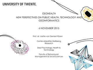 GEOHEALTH
NEW PERSPECTIVES ON PUBLIC HEALTH, TECHNOLOGY AND
GEOINFORMATICS
6 NOVEMBER 2015
Center eHealth& Wellbeing
Research
Dept Psychology, Health &
Technology
Faculty of Behavioural,
Management & Social Sciences
Prof. dr. Lisette van Gemert-Pijnen
 