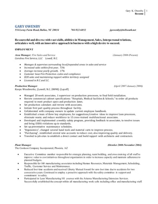 Gary K. Owenby
Resume
1
GARY OWENBY
554 Loray Farm Road,Dallas, NC 28034 704-922-6852 jgowenby@bellsouth.net
Resourceful and diverse with vast skills,abilities in Management,Sales, Interpersonal relations,
articulates well, with an innovative approach in business with a high desire to succeed.
EMPLOYMENT
Area Manager: Fire Sales and Service (January 2008-Present)
Carolina Fire Service, LLC Lowell, N.C.
 Manages & supervises surrounding local/expanded areas in sales and service
 Increased sales within first year, 73%
 Average increase yearly growth, 17%
 Customer base Fire Protection codes and compliance
 B2B sales and maintaining rapport within territory assigned
 Licensed in N.C and S.C.
Production Manager (April 2007-January 2008)
Koops Woodworks, (Lowell, N.C. 28098) (Layoff)
 Managed 20 work associates, 1 supervisor on production processes, to final field installation.
 Review commercial cabinet specifications: “Hospitals, Medical facilities & Schools,” to order all products
required to meet product specs and production dates.
 Set production calendars and review with associates.
 Initiate first part quality process throughout facility.
 Collaborated with company owners to update current employee handbook.
 Established a team of three key employees, for suggestions/creative ideas to improve Lean processes,
eliminate waste, and reduce workforce to 13 cross-trained multifunctional associates.
 Developed and implemented a weekly safety program, providing feedback to associates, to resolve issues
and bring OSHA violations up to standards.
 Set up preventative maintenance schedules.
 “Ergonomics”, changed several hand tools and material carts to improve process.
 “Purchasing”, established several new accounts to reduce cost, also improving quality and delivery.
 Traveled to job-sites to establish a direct contact and build rapport with architects and contractors.
Plant Manager (October 2000-November 2004)
The Cookson Company Incorporated, Phoenix, AZ
 Executive Committee member responsible for strategic planning, team building, and cross training of all staff to
improve value to cost initiatives throughout organization in order to increase capacity and maintain adherence to
planned budgets.
 Responsible for 160 manufacturing associates including Human Resources,Materials Management, Scheduling,
Traffic, Customer Service and Maintenance.
 Reduced lost time accidents and received Liberty Mutual Award for zero lost time due to accidents for two
consecutive years.Continued to employ a proactive approach with the safety committee in support and
commitment to safety.
 Participated in Lean Manufacturing 101 courses with the Arizona Manufacturing Extension Services.
Successfully established the concept within all manufacturing work cells including office and manufacturing staff.
 