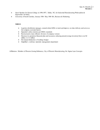 Gary K. Owenby
Resume
3
 Guest Speaker for Gaston College in 1996-1997, Dallas, NC, for Industrial Manufacturing Philosophies &
Ergonomics & Safety
 University of South Carolina, January 1984- May 1988 BA, Business & Marketing
SKILLS
 Logistics distribution manager, created critical KPIs to track and improve on-time delivery and serves as
the company customer liaison.
 Expanded safety statistics per OSHA standards
 Restructured a more efficient division of company venture
 Decrease in operations financial plan and resources; reducing annual average inventory from over $2
million to 1.3 million
 Developed diminution of working budget
 Simplified a well-ran materials management department
Affiliations: Member of Phoenix Zoning Ordinance, City of Phoenix Manufacturing, Six Sigma Lean Concepts
 
