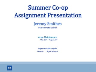 1
Summer Co-op
Assignment Presentation
Jeremy Smithes
MarionMetal Center
Area: Maintenance
May 26th – August 20th
Supervisor: Mike Spohn
Mentor: Bryon Winters
 
