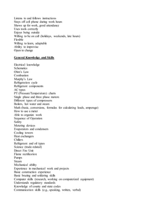Listens to and follows instructions
Stays off cell phone during work hours
Shows up for work, good attendance
Uses tools correctly
Enjoys being outside
Willing to be on call (holidays, weekends, late hours)
Flexible
Willing to learn, adaptable
Ability to improvise
Open to change
General Knowledge and Skills
Electrical knowledge
Schematics
Ohm’s Law
Combustion
Murphy’s Law
Refrigeration cycle
Refrigerant components
AC types
PT (Pressure/Temperature) charts
Single phase and three phase motors
Different types of compressors
Boilers, hot water and steam
Math (basic, conversions, formulas for calculating loads, amperage)
How to use a meter
Able to organize work
Sequence of Operation
Safety
Metering devices
Evaporators and condensers
Cooling towers
Heat exchangers
Chillers
Refrigerant and oil types
Science (trade-related)
Direct Fire Unit
Flame rectification
Pumps
Steam
Mechanical ability
Experience in mechanical work and projects
Basic construction experience
Basic brazing and soldering skills
Computer skills (research, working on computerized equipment)
Understands regulatory standards
Knowledge of county and state codes
Communication skills (e.g., speaking, written, verbal)
 