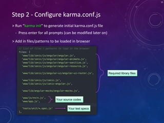 11
Step 2 - Configure karma.conf.js
> Run “karma init” to generate initial karma.conf.js file
- Press enter for all prompts (can be modified later on)
> Add in files/patterns to be loaded in browser
Required library files
Your source codes
Your test specs
 