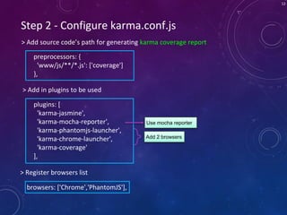 12
Step 2 - Configure karma.conf.js
> Add source code’s path for generating karma coverage report
> Add in plugins to be used
preprocessors: {
'www/js/**/*.js': ['coverage']
},
Add 2 browsers
plugins: [
'karma-jasmine',
'karma-mocha-reporter',
'karma-phantomjs-launcher',
'karma-chrome-launcher',
'karma-coverage'
],
Use mocha reporter
browsers: ['Chrome','PhantomJS'],
> Register browsers list
 
