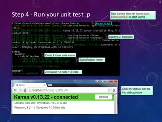 15
Step 4 - Run your unit test :p Use ‘karma start’ or ‘karma start
karma.conf.js’ to start karma
Starting 2 browsers
Outer & inner suite name
Specification name
2 browser * 2 tests = 4 tests
Click on “debug” can go
into debug mode
 