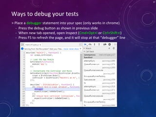 17
> Place a debugger statement into your spec (only works in chrome)
Ways to debug your tests
- Press the debug button as shown in previous slide
- When new tab opened, open Inspect (Cmd+Opt+I or Ctrl+Shift+I)
- Press F5 to refresh the page, and it will stop at that “debugger” line
 