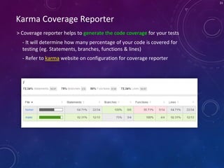 21
Karma Coverage Reporter
> Coverage reporter helps to generate the code coverage for your tests
- It will determine how many percentage of your code is covered for
testing (eg. Statements, branches, functions & lines)
- Refer to karma website on configuration for coverage reporter
 