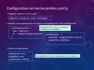 25
Configuration on karma.jenkins.conf.js
> Register reporters to be used
> Modify coverageReporter & replace mochaReporter with junitReporter
reporters: ['progress', 'junit', 'coverage'],
> Other configurations
autoWatch: true,
singleRun: true,
concurrency: Infinity
Set singleRun to true so it only execute once in jenkins
coverageReporter : {
type : cobertura',
dir : 'target/coverage-reports/'
},
Change type from “html” to “cobertura”
so Jenkins can understand
junitReporter : {
outputDir: 'target/surefire-reports',
outputFile: undefined,
},
 