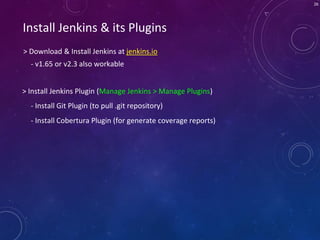 26
Install Jenkins & its Plugins
> Download & Install Jenkins at jenkins.io
> Install Jenkins Plugin (Manage Jenkins > Manage Plugins)
- Install Cobertura Plugin (for generate coverage reports)
- v1.65 or v2.3 also workable
- Install Git Plugin (to pull .git repository)
 