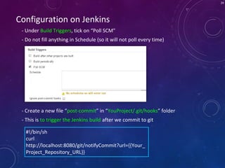 29
Configuration on Jenkins
- Under Build Triggers, tick on “Poll SCM"
- Do not fill anything in Schedule (so it will not poll every time)
#!/bin/sh
curl
http://localhost:8080/git/notifyCommit?url={{Your_
Project_Repository_URL}}
- Create a new file “post-commit” in “YouProject/.git/hooks” folder
- This is to trigger the Jenkins build after we commit to git
 