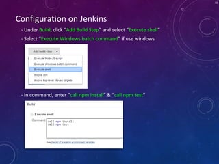30
Configuration on Jenkins
- Under Build, click “Add Build Step” and select “Execute shell”
- Select “Execute Windows batch command” if use windows
- In command, enter “call npm install” & “call npm test”
 