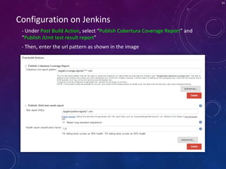 31
Configuration on Jenkins
- Under Post Build Action, select “Publish Cobertura Coverage Report” and
“Publish JUnit test result report”
- Then, enter the url pattern as shown in the image
 