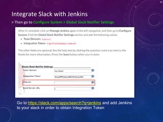 34
> Then go to Configure System > Global Slack Notifier Settings
Integrate Slack with Jenkins
Go to https://slack.com/apps/search?q=jenkins and add Jenkins
to your slack in order to obtain Integration Token
 