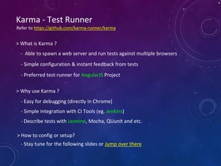 4
Karma - Test Runner
- Able to spawn a web server and run tests against multiple browsers
> What is Karma ?
- Simple configuration & instant feedback from tests
- Easy for debugging (directly in Chrome)
- Simple integration with CI Tools (eg. Jenkins)
> Why use Karma ?
- Describe tests with Jasmine, Mocha, QUunit and etc.
- Preferred test-runner for AngularJS Project
> How to config or setup?
- Stay tune for the following slides or Jump over there
Refer to https://github.com/karma-runner/karma
 