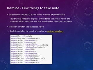 8
> Expectations : expect() actual value to equal expected value
Jasmine - Few things to take note
- Built with a function “expect” which takes the actual value, and
- chained with a Matcher function which takes the expected value
> Matchers : match the expected value
- Built in matcher by Jasmine or refer to custom matchers
 