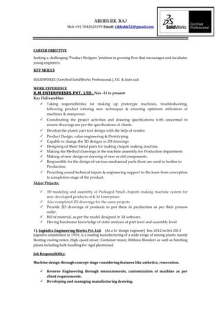 Abhishek raj
Mob +91 7042620399 Email: rjbhshk52@gmail.com
CAREER OBJECTIVE
Seeking a challenging ‘Product Designer ‘position in growing firm that encourages and incubates
young engineers.
KEY SKILLS
SOLIDWORKS (Certified SolidWorks Professional.), UG & Auto cad
WORK EXPERIENCE
K.M ENTERPRISES PVT. LTD. Nov -13 to present
Key Deliverables:
 Taking responsibilities for making up prototype machines, troubleshooting,
following product ionizing new techniques & ensuring optimum utilization of
machines & manpower.
 Coordinating the project activities and drawing specifications with concerned to
ensure drawings are per the specifications of clients.
 Develop the plastic part tool design with the help of vendor.
 Product Design, value engineering & Prototyping
 Capable to change the 3D designs or 2D drawings.
 Designing of Sheet Metal parts for making chapati making machine.
 Making the Method drawings of the machine assembly for Production department.
 Making of new design or drawing of new or old components.
 Responsible for the design of various mechanical parts those are used in further in
Production.
 Providing sound technical inputs & engineering support to the team from conception
to completion stage of the product.
Major Projects:
 3D modeling and assembly of Packaged Small chapatti making machine system for
new developed products of K.M Enterprises
 Also completed 2D drawings for the same projects
 Provide 2D drawings of products to put them in production as per their process
order.
 Bill of material, as per the model designed in 3d software.
 Having handsome knowledge of static analysis at part level and assembly level
1). Jogindra Engineering Works Pvt. Ltd. (As a Sr. design engineer) Dec 2012 to Oct 2013
Jogindra established in 1959, is a leading manufacturing of a wide range of mixing plants mainly
Heating cooling mixer, High speed mixer, Container mixer, Ribbion Blenders as well as batching
plants including bulk handling for rigid plasticized.
Job Responsibility:
Machine design through concept stage considering features like asthetics, renovation.
 Reverse Engineering through measurements, customization of machine as per
client requirements.
 Developing and managing manufacturing drawing.
 