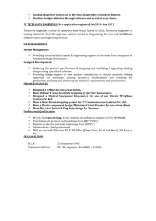  Guiding shop floor technician at the time of assembly of machine fitment.
 Machine design validation through software and practical experience.
2). TECH SAVVY ENGINEERS (As a application engineer) Feb2011- Nov 2012
Techsavvy Engineers started its operation from Noida facility in 2002, Techsavvy Engineers is
serving industrial client through two vertical named as Engineering Services and SolidWorks
Software Sales and Supporting services.
Job responsibilities
Project Management:
 Providing sound technical inputs & engineering support to the team from conception to
completion stage of the project.
Design & Development:
 Gathering the product specifications & designing and modifying / upgrading existing
designs using specialized software.
 Providing design support to new product introduction of various products. Getting
approvals for prototype, making necessary modifications and releasing for
production; analyzing and producing the technical requirements and specifications.
PROJECTS HANDLED
 Designed a Helmet for one of our client..
 Done Diffuser Frame Assembly designing project for ‘Kamal Auto’.
 Designed a Medical Equipment Glucometer for one of our Clients ‘WrigNano
Systems Pvt Ltd’.
 Done a Sheet Metal designing project for ‘PT Communication Systems Pvt. Ltd’.
 Done a Plastic component design ‘Miniature Circuit Breaker’ for one of our client
 Done Electrical Switch & Plug body design for ‘Sumona’.
Professional Qualification
 B.Tech. Mechanical Engg. From Institute of mechanical engineers (IME MUMBAI).
 Post diploma in product and tool design from (MIT PUNE).
 Diploma in plastics and mold technology from (CIPET ).
 Solidworks certified professional.
 Well versed with Windows XP & MS Office (PowerPoint, Excel and Word), MS Project,
etc.
PERSONAL INFO
D.O.B :23 September 1987.
Permanent Address : RZ-116, sagarpur , New Delhi – 110046.
 