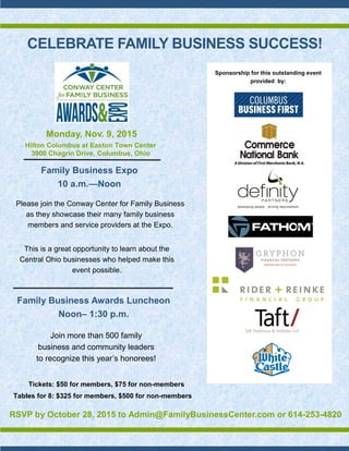 CELEBRATE FAMILY BUSINESS SUCCESS!
Monday, Nov. 9, 2015
Family Business Expo
10 a.m.—Noon
Please join the Conway Center for Family Business
as they showcase their many family business
members and service providers at the Expo.
Family Business Awards Luncheon
Noon– 1:30 p.m.
Join more than 500 family
business and community leaders
to recognize this year’s honorees!
Tickets: $50 for members, $75 for non-members
Tables for 8: $325 for members, $500 for non-members
RSVP by October 28, 2015 to Admin@FamilyBusinessCenter.com or 614-253-4820
Hilton Columbus at Easton Town Center
3900 Chagrin Drive, Columbus, Ohio
Sponsorship for this outstanding event
provided by:
This is a great opportunity to learn about the
Central Ohio businesses who helped make this
event possible.
 