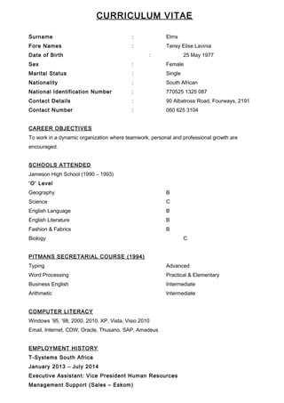 CURRICULUM VITAE
Surname : Elms
Fore Names : Tansy Elise Lavinia
Date of Birth : 25 May 1977
Sex : Female
Marital Status : Single
Nationality : South African
National Identification Number : 770525 1325 087
Contact Details : 90 Albatross Road, Fourways, 2191
Contact Number : 060 625 3104
CAREER OBJECTIVES
To work in a dynamic organization where teamwork, personal and professional growth are
encouraged.
SCHOOLS ATTENDED
Jameson High School (1990 – 1993)
‘O’ Level
Geography B
Science C
English Language B
English Literature B
Fashion & Fabrics B
Biology C
PITMANS SECRETARIAL COURSE (1994)
Typing Advanced
Word Processing Practical & Elementary
Business English Intermediate
Arithmetic Intermediate
COMPUTER LITERACY
Windows ’95, ’98, 2000, 2010, XP, Vista, Visio 2010
Email, Internet, CDW, Oracle, Thusano, SAP, Amadeus
EMPLOYMENT HISTORY
T-Systems South Africa
January 2013 – July 2014
Executive Assistant: Vice President Human Resources
Management Support (Sales – Eskom)
 