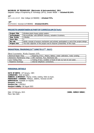 BACHELOR OF TECHNOLOGY (Electronics & Instrumentation) 2011
Galgotias College of Engineering & Technology (UPTU), Greater NOIDA –– Attained 65.34%
12th
S.C.S.A.B.A.H.D.P. Inter College (U.P.BOARD) – Attained 72%.
10th
S.A.P.S.B.I.C. Varanasi (U.P.BOARD) - Attained 65.83%
PROJECTS UNDERTAKEN AS PART OF CURRICULUM (B.Tech)
Project Title Wireless green house control system.
Technologies Microcontroller with EEPROM memory, actuators & sensors.
Time Frame 3 Months
Team Size 4
My role Mainly concept of sensors mechanism and actively participated in rest of the project design.
Project Aim The main objective of the project was to Improve productivity of the crops.
INDUSTRIAL TRAINING(21TH
JUNE TO 17TH
JULY)
Diesel Locomotive Works-Varanasi (UP).
Electrical Repair Shop Repairing of A.C., Motors, Battery ,meter calibration, motor winding.
Electronics Maintenance Shop CNC machines, PLcs, Electronics lab.
Loco Testing Shop Testing of loco, condition of level of lube oil, fuel oil and water.
Telephone Exchange Internal telephone connections.
PERSONAL DETAILS
DATE OF BIRTH: 23rd January, 1987.
LANGUA GES: Hindi & English.
HOBBIES & INTEREST: Playing cricket, cooking, listen to music.
PERMANENT ADDRESS: Milkepur, Jakkhini, Varanasi-221305.
REFERENCES: Available on request.
Passport: Available
Passport No.: L3937812
Passport Validity: 06 August 2023
Date: 10 February, 2015 (SUNIL KUMAR SINGH)
Place: New Delhi
 