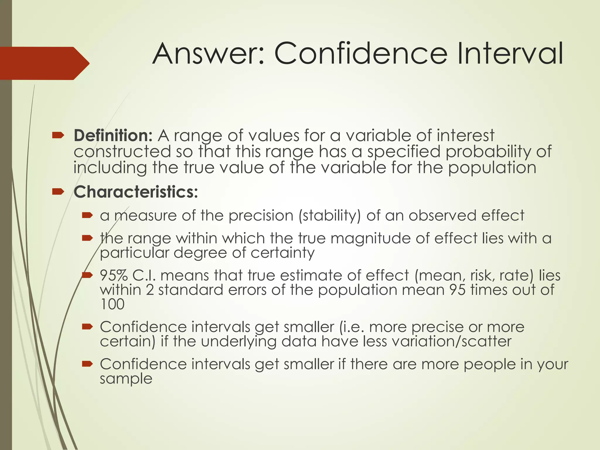 Answer: Confidence Interval
 Definition: A range of values for a variable of interest
constructed so that this range has a specified probability of
including the true value of the variable for the population
 Characteristics:
 a measure of the precision (stability) of an observed effect
 the range within which the true magnitude of effect lies with a
particular degree of certainty
 95% C.I. means that true estimate of effect (mean, risk, rate) lies
within 2 standard errors of the population mean 95 times out of
100
 Confidence intervals get smaller (i.e. more precise or more
certain) if the underlying data have less variation/scatter
 Confidence intervals get smaller if there are more people in your
sample
 