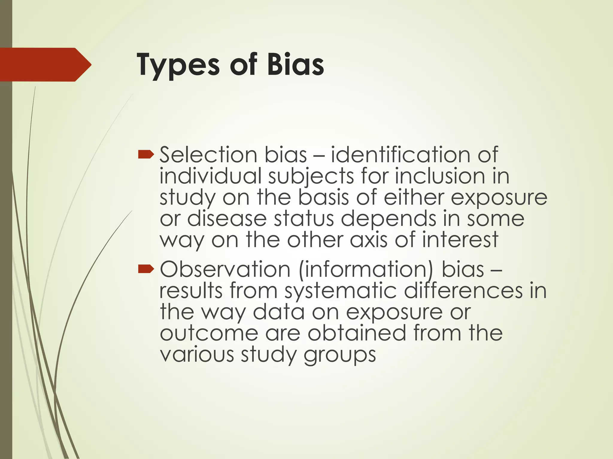 Types of Bias
Selection bias – identification of
individual subjects for inclusion in
study on the basis of either exposure
or disease status depends in some
way on the other axis of interest
Observation (information) bias –
results from systematic differences in
the way data on exposure or
outcome are obtained from the
various study groups
 