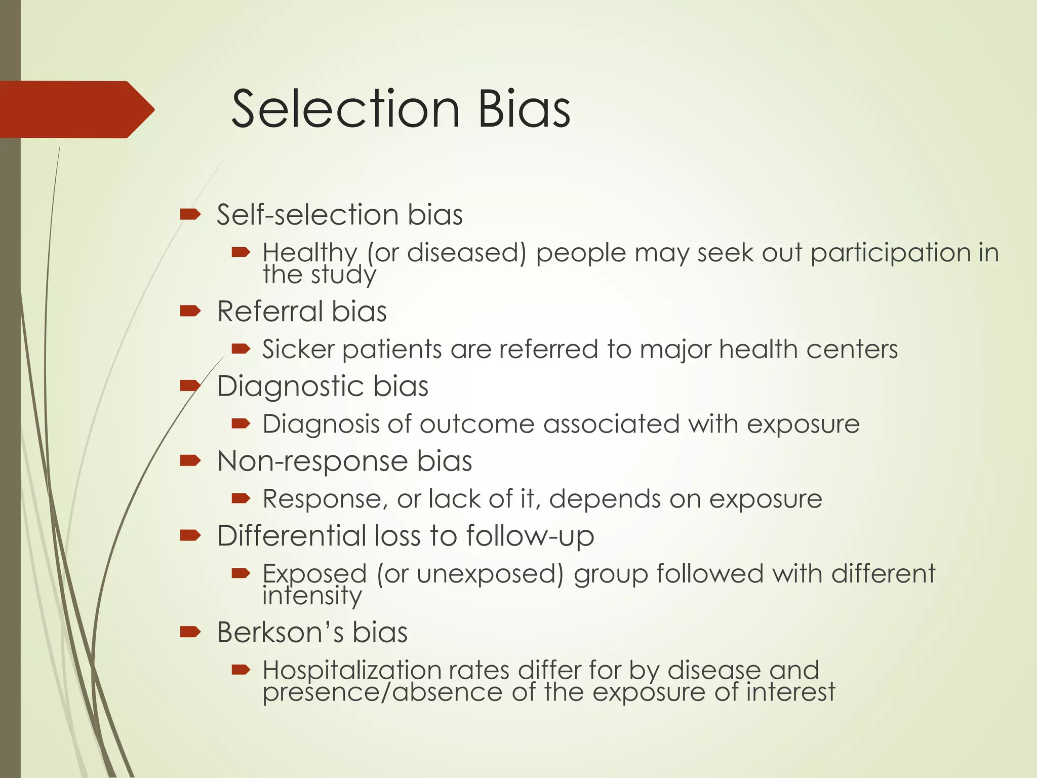 Selection Bias
 Self-selection bias
 Healthy (or diseased) people may seek out participation in
the study
 Referral bias
 Sicker patients are referred to major health centers
 Diagnostic bias
 Diagnosis of outcome associated with exposure
 Non-response bias
 Response, or lack of it, depends on exposure
 Differential loss to follow-up
 Exposed (or unexposed) group followed with different
intensity
 Berkson’s bias
 Hospitalization rates differ for by disease and
presence/absence of the exposure of interest
 
