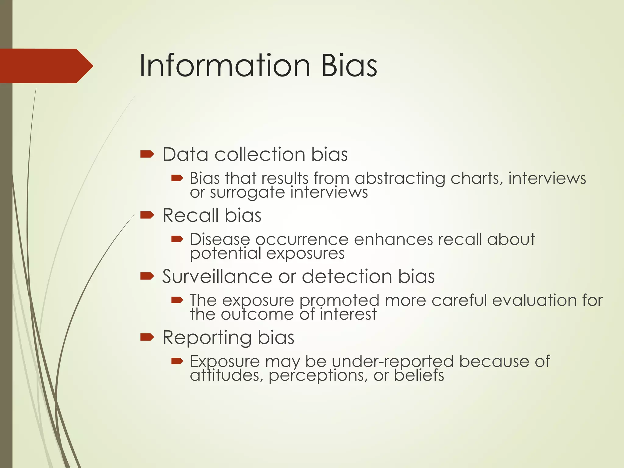 Information Bias
 Data collection bias
 Bias that results from abstracting charts, interviews
or surrogate interviews
 Recall bias
 Disease occurrence enhances recall about
potential exposures
 Surveillance or detection bias
 The exposure promoted more careful evaluation for
the outcome of interest
 Reporting bias
 Exposure may be under-reported because of
attitudes, perceptions, or beliefs
 