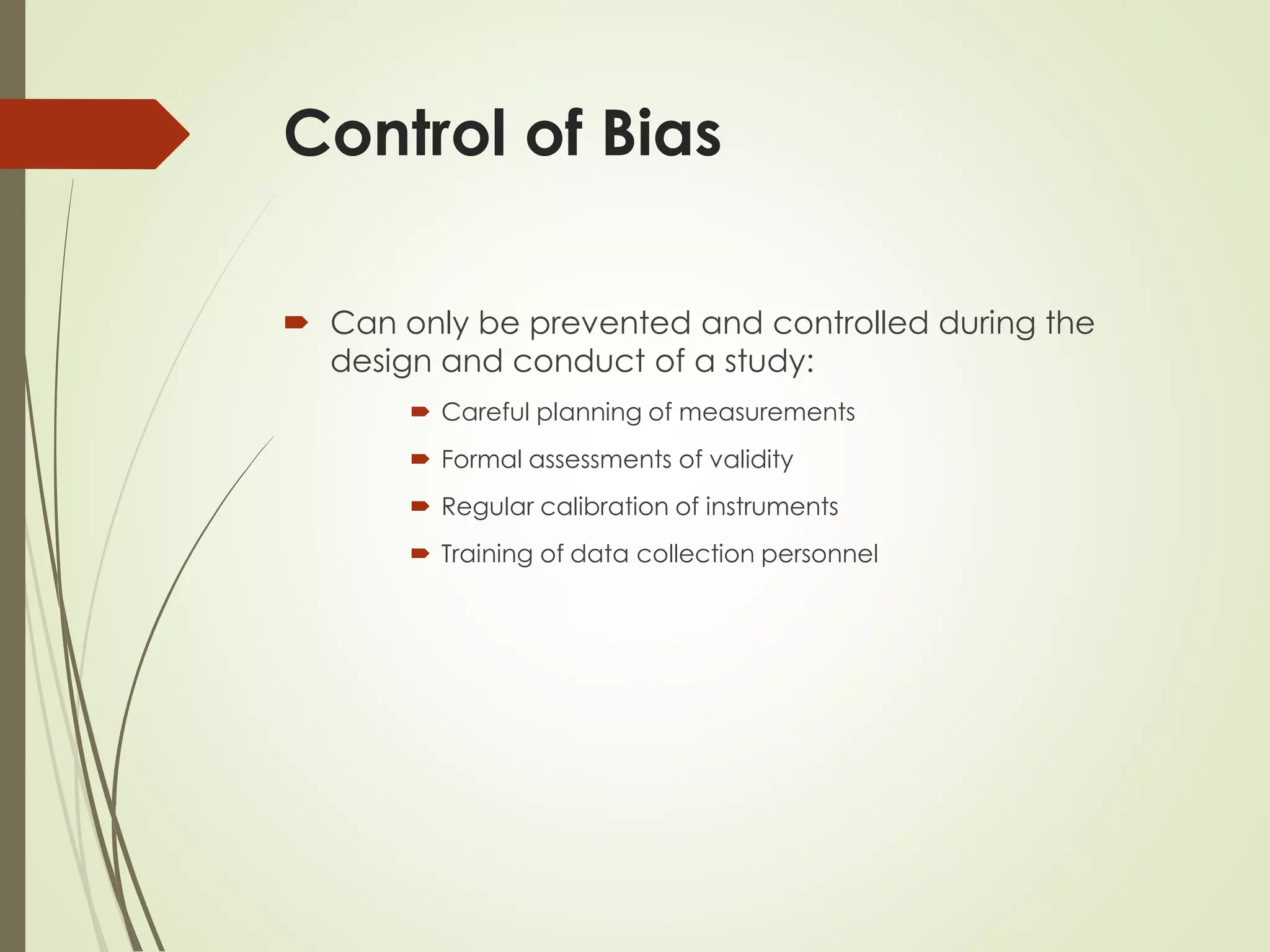 Control of Bias
 Can only be prevented and controlled during the
design and conduct of a study:
 Careful planning of measurements
 Formal assessments of validity
 Regular calibration of instruments
 Training of data collection personnel
 