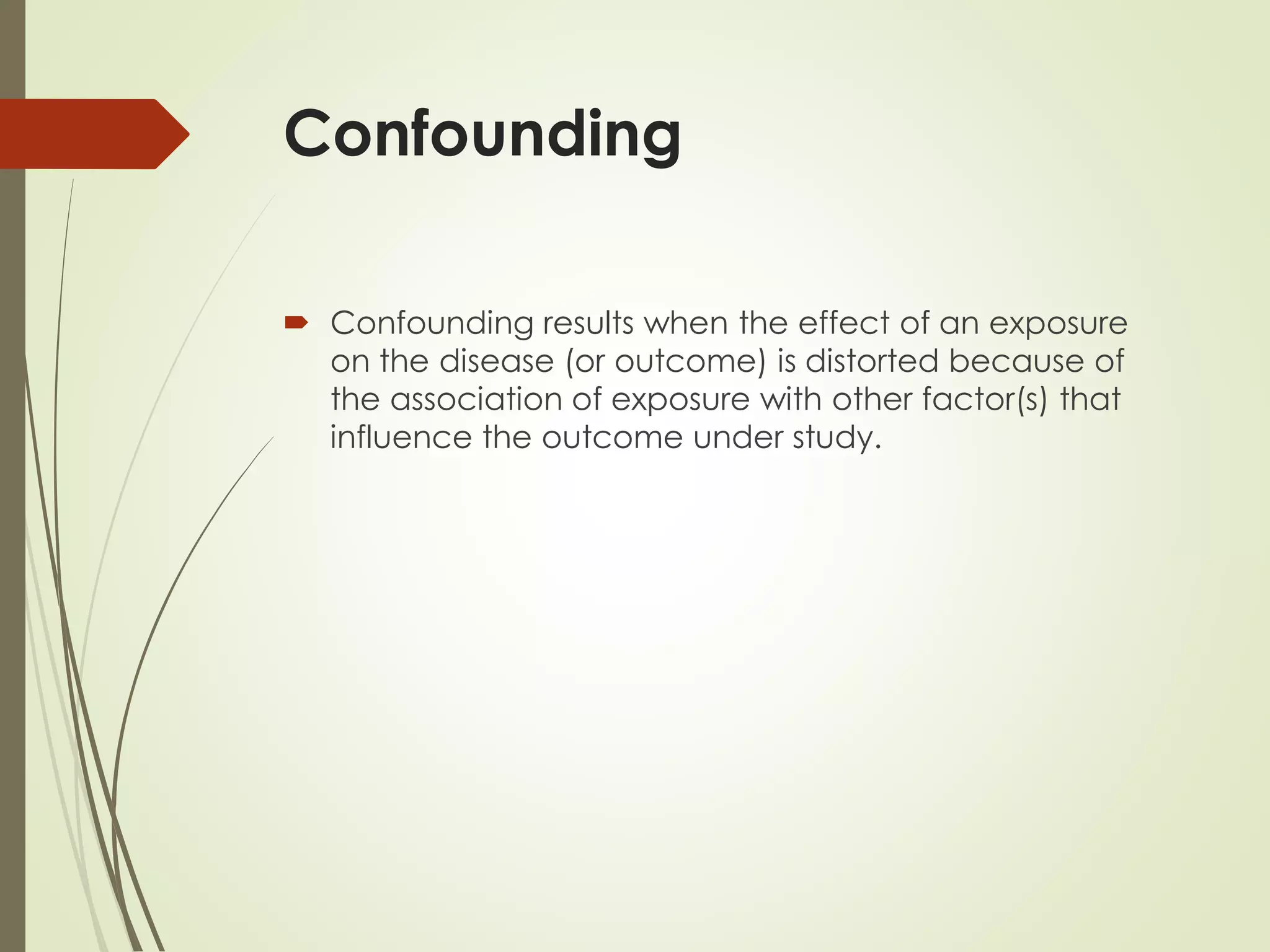 Confounding
 Confounding results when the effect of an exposure
on the disease (or outcome) is distorted because of
the association of exposure with other factor(s) that
influence the outcome under study.
 