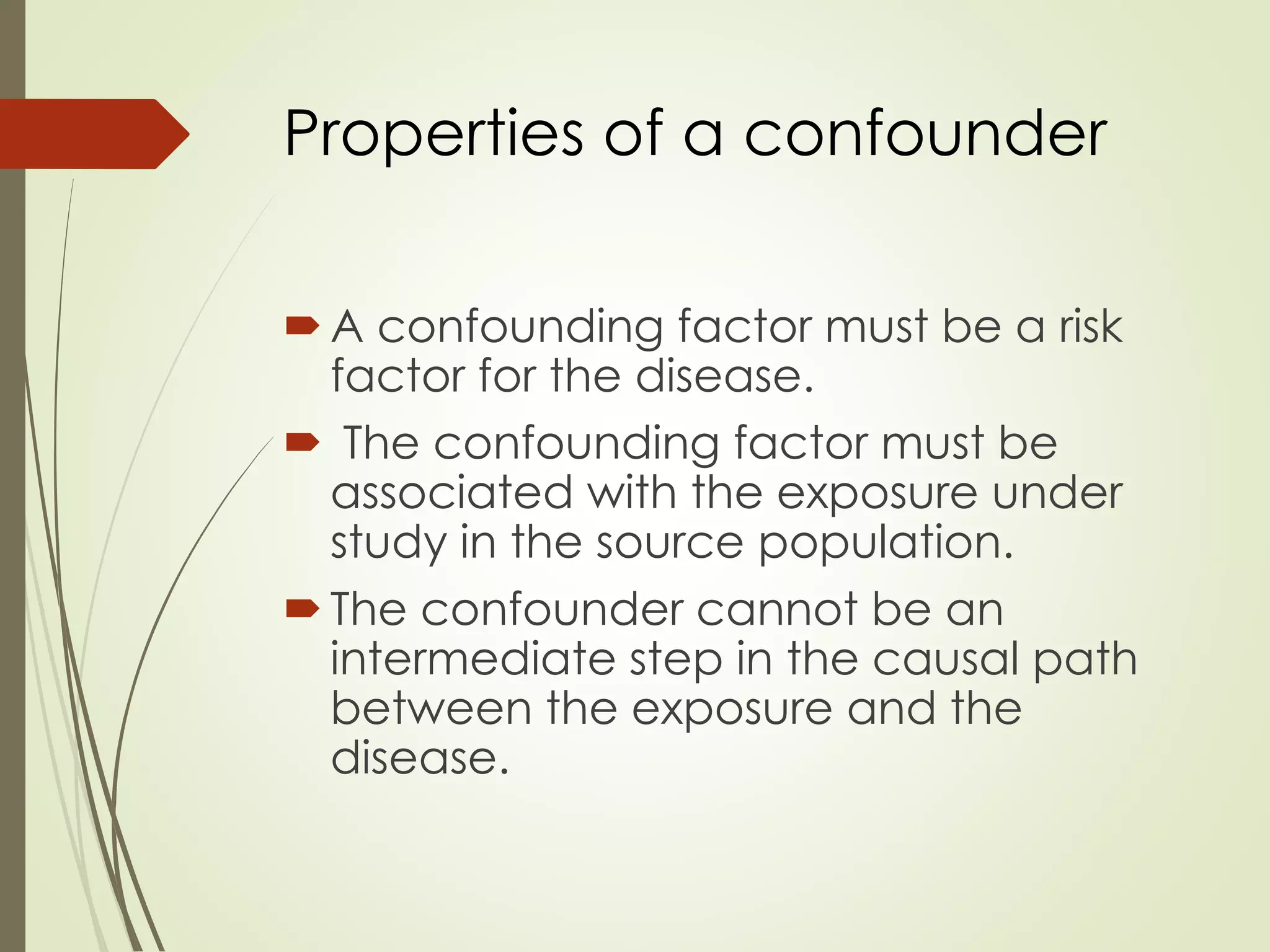 Properties of a confounder
A confounding factor must be a risk
factor for the disease.
 The confounding factor must be
associated with the exposure under
study in the source population.
The confounder cannot be an
intermediate step in the causal path
between the exposure and the
disease.
 