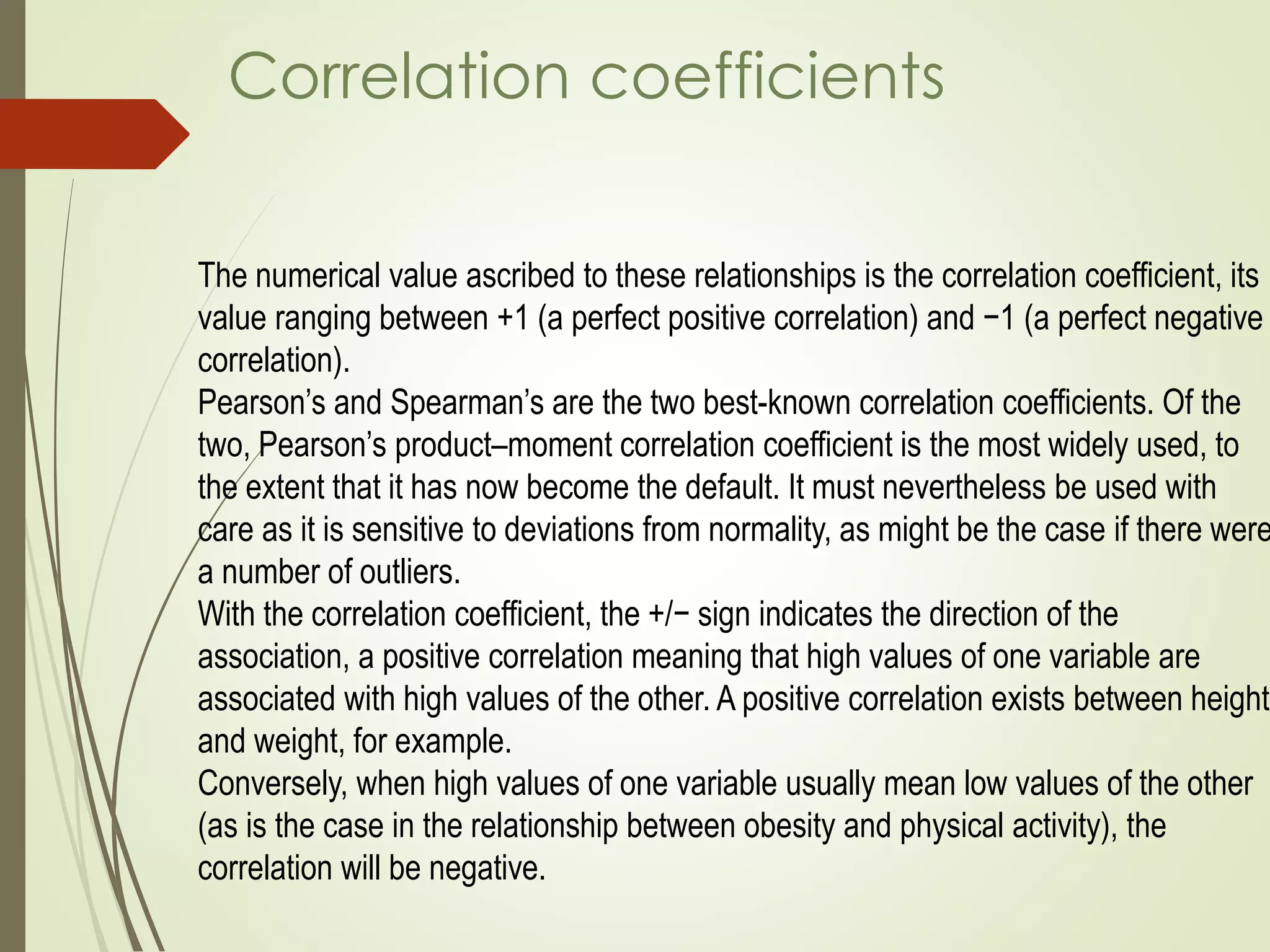 The numerical value ascribed to these relationships is the correlation coefficient, its
value ranging between +1 (a perfect positive correlation) and −1 (a perfect negative
correlation).
Pearson’s and Spearman’s are the two best-known correlation coefficients. Of the
two, Pearson’s product–moment correlation coefficient is the most widely used, to
the extent that it has now become the default. It must nevertheless be used with
care as it is sensitive to deviations from normality, as might be the case if there were
a number of outliers.
With the correlation coefficient, the +/− sign indicates the direction of the
association, a positive correlation meaning that high values of one variable are
associated with high values of the other. A positive correlation exists between height
and weight, for example.
Conversely, when high values of one variable usually mean low values of the other
(as is the case in the relationship between obesity and physical activity), the
correlation will be negative.
Correlation coefficients
 