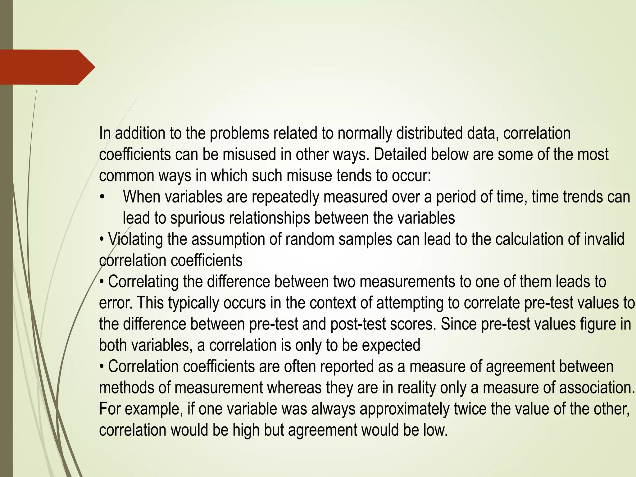 In addition to the problems related to normally distributed data, correlation
coefficients can be misused in other ways. Detailed below are some of the most
common ways in which such misuse tends to occur:
• When variables are repeatedly measured over a period of time, time trends can
lead to spurious relationships between the variables
• Violating the assumption of random samples can lead to the calculation of invalid
correlation coefficients
• Correlating the difference between two measurements to one of them leads to
error. This typically occurs in the context of attempting to correlate pre-test values to
the difference between pre-test and post-test scores. Since pre-test values figure in
both variables, a correlation is only to be expected
• Correlation coefficients are often reported as a measure of agreement between
methods of measurement whereas they are in reality only a measure of association.
For example, if one variable was always approximately twice the value of the other,
correlation would be high but agreement would be low.
 