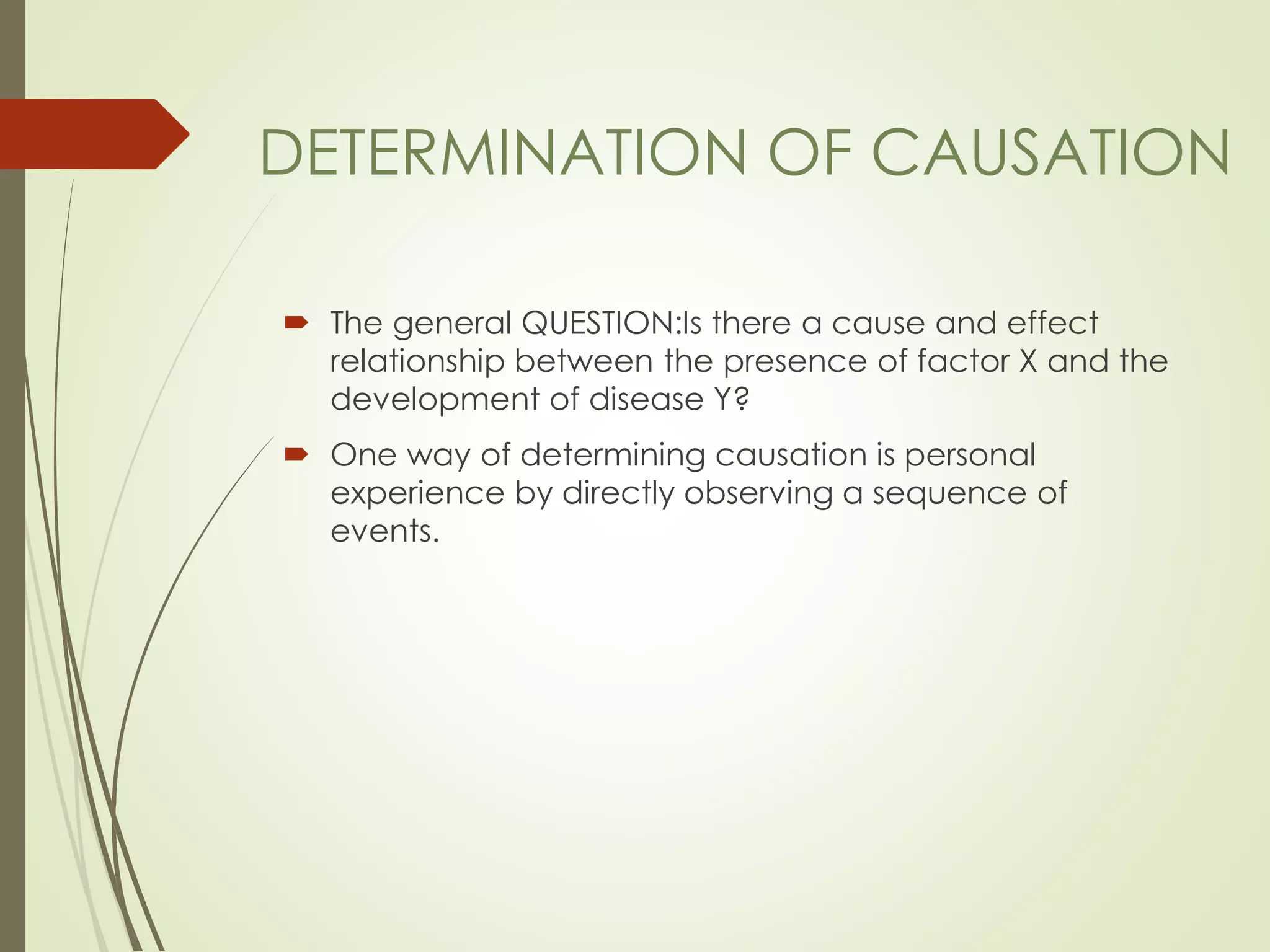  The general QUESTION:Is there a cause and effect
relationship between the presence of factor X and the
development of disease Y?
 One way of determining causation is personal
experience by directly observing a sequence of
events.
DETERMINATION OF CAUSATION
 