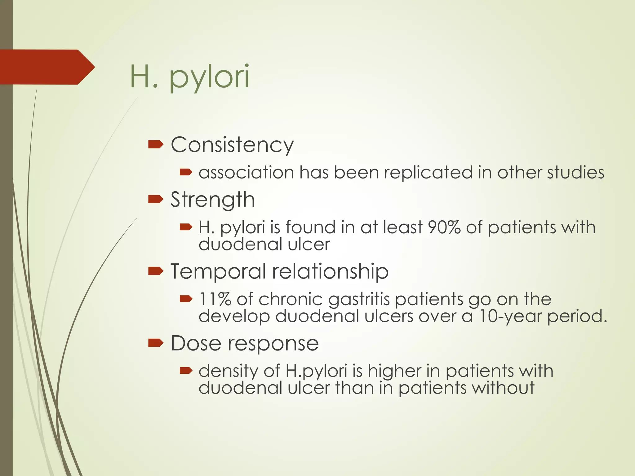  Consistency
 association has been replicated in other studies
 Strength
 H. pylori is found in at least 90% of patients with
duodenal ulcer
 Temporal relationship
 11% of chronic gastritis patients go on the
develop duodenal ulcers over a 10-year period.
 Dose response
 density of H.pylori is higher in patients with
duodenal ulcer than in patients without
H. pylori
 
