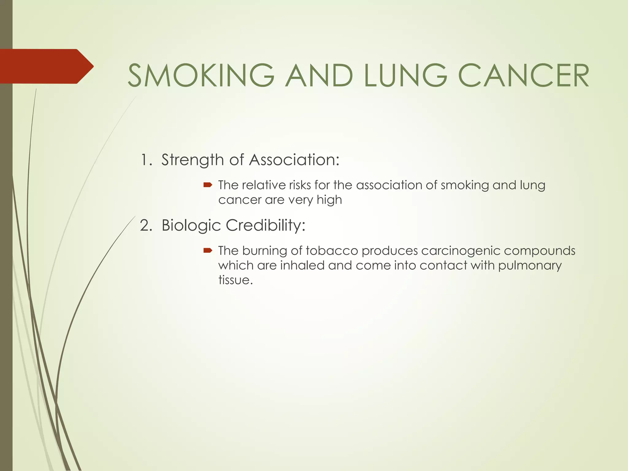 1. Strength of Association:
 The relative risks for the association of smoking and lung
cancer are very high
2. Biologic Credibility:
 The burning of tobacco produces carcinogenic compounds
which are inhaled and come into contact with pulmonary
tissue.
SMOKING AND LUNG CANCER
 