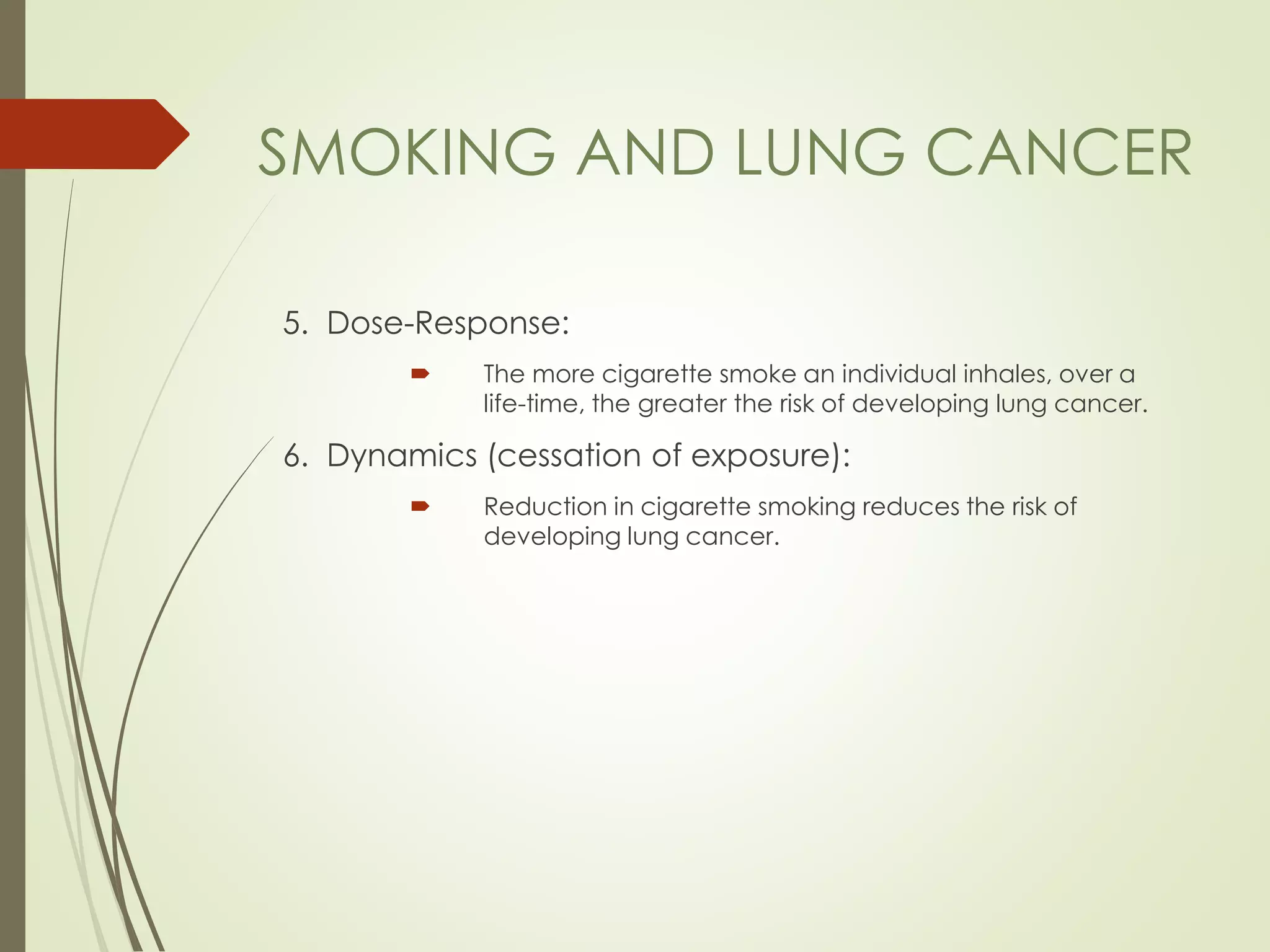 5. Dose-Response:
 The more cigarette smoke an individual inhales, over a
life-time, the greater the risk of developing lung cancer.
6. Dynamics (cessation of exposure):
 Reduction in cigarette smoking reduces the risk of
developing lung cancer.
SMOKING AND LUNG CANCER
 