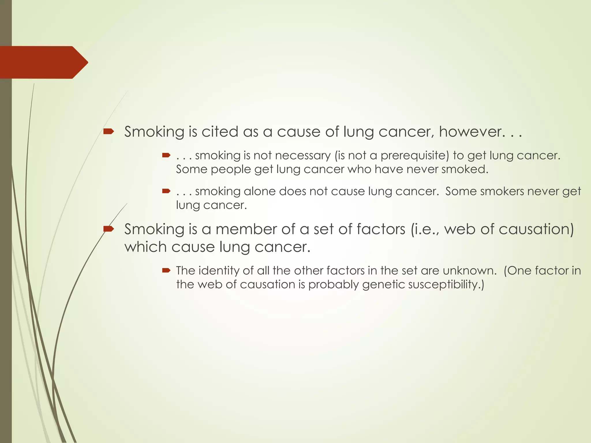  Smoking is cited as a cause of lung cancer, however. . .
 . . . smoking is not necessary (is not a prerequisite) to get lung cancer.
Some people get lung cancer who have never smoked.
 . . . smoking alone does not cause lung cancer. Some smokers never get
lung cancer.
 Smoking is a member of a set of factors (i.e., web of causation)
which cause lung cancer.
 The identity of all the other factors in the set are unknown. (One factor in
the web of causation is probably genetic susceptibility.)
 