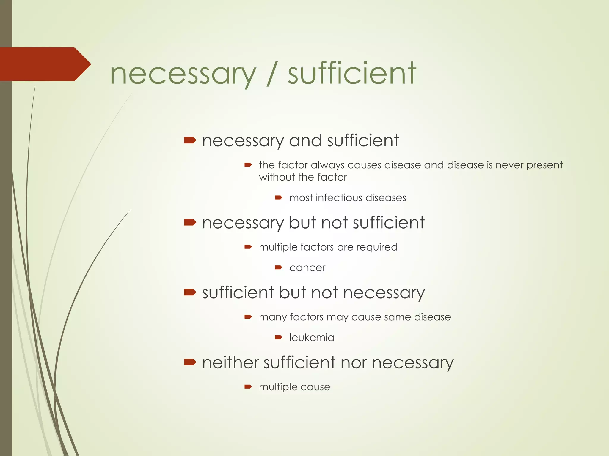  necessary and sufficient
 the factor always causes disease and disease is never present
without the factor
 most infectious diseases
 necessary but not sufficient
 multiple factors are required
 cancer
 sufficient but not necessary
 many factors may cause same disease
 leukemia
 neither sufficient nor necessary
 multiple cause
necessary / sufficient
 