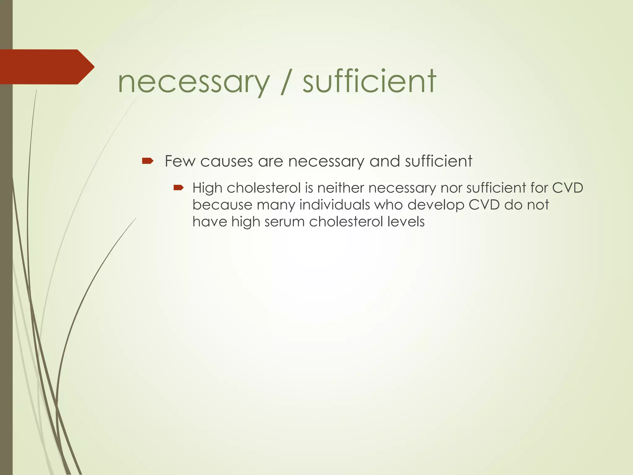  Few causes are necessary and sufficient
 High cholesterol is neither necessary nor sufficient for CVD
because many individuals who develop CVD do not
have high serum cholesterol levels
necessary / sufficient
 