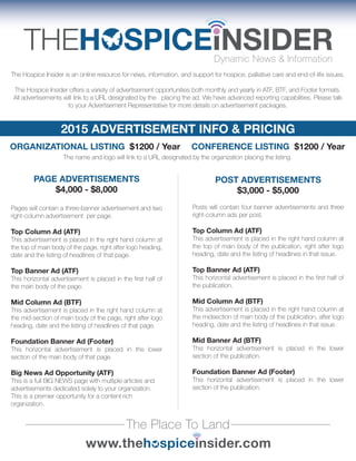 2015 ADVERTISEMENT INFO & PRICING
The Hospice Insider is an online resource for news, information, and support for hospice, palliative care and end-of-life issues.
The Hospice Insider offers a variety of advertisement opportunities both monthly and yearly in ATF, BTF, and Footer formats.
All advertisements will link to a URL designated by the placing the ad. We have advanced reporting capabilities. Please talk
to your Advertisement Representative for more details on advertisement packages.
The Place To Land
ORGANIZATIONAL LISTING $1200 / Year CONFERENCE LISTING $1200 / Year
The name and logo will link to a URL designated by the organization placing the listing.
PAGE ADVERTISEMENTS
$4,000 - $8,000
POST ADVERTISEMENTS
$3,000 - $5,000
Pages will contain a three-banner advertisement and two
right-column advertisement per page.
Top Column Ad (ATF)
This advertisement is placed in the right hand column at
the top of main body of the page, right after logo heading,
date and the listing of headlines of that page.
Top Banner Ad (ATF)
This horizontal advertisement is placed in the first half of
the main body of the page.
Mid Column Ad (BTF)
This advertisement is placed in the right hand column at
the mid-section of main body of the page, right after logo
heading, date and the listing of headlines of that page.
Foundation Banner Ad (Footer)
This horizontal advertisement is placed in the lower
section of the main body of that page.
Big News Ad Opportunity (ATF)
This is a full BIG NEWS page with multiple articles and
advertisements dedicated solely to your organization.
This is a premier opportunity for a content rich
organization.
Posts will contain four banner advertisements and three
right-column ads per post.
Top Column Ad (ATF)
This advertisement is placed in the right hand column at
the top of main body of the publication, right after logo
heading, date and the listing of headlines in that issue.
Top Banner Ad (ATF)
This horizontal advertisement is placed in the first half of
the publication.
Mid Column Ad (BTF)
This advertisement is placed in the right hand column at
the midsection of main body of the publication, after logo
heading, date and the listing of headlines in that issue.
Mid Banner Ad (BTF)
This horizontal advertisement is placed in the lower
section of the publication.
Foundation Banner Ad (Footer)
This horizontal advertisement is placed in the lower
section of the publication.
 