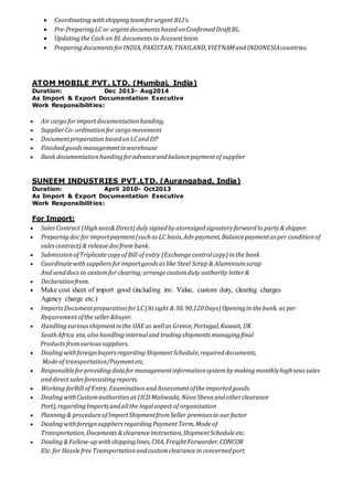  Coordinatingwithshippingteamforurgent BLI’s.
 Pre-PreparingLCor urgentdocuments basedonConfirmedDraftBL.
 Updatingthe Cashon BLdocuments to Accountteam.
 PreparingdocumentsforINDIA,PAKISTAN,THAILAND,VIETNAMandINDONESIAcountries.
ATOM MOBILE PVT. LTD. (Mumbai, India)
Duration: Dec 2013- Aug2014
As Import & Export Documentation Executive
Work Responsibilities:
 Air cargo for importdocumentationhanding,
 SupplierCo-ordinationfor cargo movement
 Documentpreparation basedonLCandDP
 Finishedgoodsmanagementinwarehouse
 Bank documentationhandingforadvanceandbalancepaymentof supplier
SUNEEM INDUSTRIES PVT.LTD. (Aurangabad, India)
Duration: April 2010- Oct2013
As Import & Export Documentation Executive
Work Responsibilities:
For Import:
 SalesContract (Highseas&Direct) dulysignedbyatoresigedsignatoryforwardto party&shipper.
 Preparingdoc for importpayment(suchas LC basis,Advpayment,Balancepaymentas per conditionof
salescontract) & releasedocfrom bank.
 SubmissionofTriplicatecopyof Bill of entry (Exchangecontrolcopy) inthe bank
 Coordinatewithsuppliersforimportgoods as like Steel Scrap & Aluminiumscrap
Andsenddocs to customfor clearing;arrangecustomduty authority letter&
 Declarationfrom.
 Make cost sheet of import good (including inv. Value, custom duty, clearing charges
Agency charge etc.)
 ImportsDocumentpreparationforLC(Atsight & 30,90,120Days) Openingin thebank. as per
Requirementofthe seller&buyer.
 Handlingvariousshipmentinthe UAE as wellas Greece,Portugal,Kuwait, UK
SouthAfrica eta,also handlinginternaland tradingshipments managingfinal
Products fromvarioussuppliers.
 DealingwithforeignbuyersregardingShipmentSchedule,requireddocuments,
Modeof transportation/Paymentetc.
 Responsibleforprovidingdataformanagementinformationsystembymakingmonthlyhighseassales
anddirect salesforecastingreports.
 Working forBillof Entry,ExaminationandAssessmentoftheimportedgoods.
 DealingwithCustomauthorities at (ICD Maliwada,NavaShevaandotherclearance
Port),regardingImportsandallthe legalaspect of organization
 Planning& procedureof Import ShipmentfromSeller premises to ourfactor
 DealingwithforeignsuppliersregardingPaymentTerm,Modeof
Transportation,Documents&clearanceinstruction,ShipmentScheduleetc.
 Dealing&Follow-upwithshippinglines,CHA,FreightForwarder,CONCOR
Etc. for HasslefreeTransportationandcustomclearancein concernedport.
 