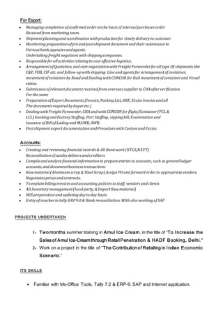 For Export:
 Managingcompletionofconfirmedorderonthe basis of internalpurchases order
Receivedfrommarketing team.
 Shipmentplanningandcoordinationwithproductionfor timelydeliveryto customer.
 Monitoringpreparationofpreandpostshipmentdocumentandtheir submissionto
Variousbank,agenciesandagents.
Undertakingfreight negationswithshippingcompanies.
 Responsibleforallactivitiesrelatingto cost effective logistics.
 ArrangementofQuotation,andrate negotiationwithFreightForwarderforall type Of shipmentslike
C&F,FOB, CIF etc. and follow-upwithshipping Lineandagents for arrangementofcontainer,
movementofcontainerby Roadand Dealing withCONCOR for Rail movementofcontainerand Vessel
status.
 Submissionofrelevantdocumentreceivedfrom overseas supplierto CHAafterverification
Forthe same
 PreparationofExportDocuments(Invoice,PackingList,ARE,ExciseInvoiceandall
Thedocumentsrequiredbybuyeretc.)
 DealingwithFreightForwarder,CHAand withCONCOR for flight/Container(FCL&
LCL) bookingandFactoryStuffing, Port Stuffing, sippingbill,Examinationand
Issuance of Billof Ladingand MAWB,AWB.
 PostshipmentexportdocumentationandProcedurewithCustomandExcise.
Accounts:
 Creatingand reviewingfinancialrecords & All Bankwork (RTGS,NEFT)
Reconciliationofsundrydebtorsandcreditors
 Compileandanalyzefinancialinformationto prepareentries to accounts, such as generalledger
accounts,and documentbusinesstransactions
 Rawmaterial(Aluminumscrap& Steel Scrap) AssignPO and forwardorderto appropriate venders,
Negotiatespricesandcontracts.
 To explainbillinginvoicesandaccounting policies to staff, vendors andclients
 All Inventorymanagement(localparty,&ImportRawmaterial)
 MIS preparationandupdatingdayto day basis.
 Entryof voucherin tally ERP9.0 & Bank reconciliation.With also workingof SAP
PROJECTS UNDERTAKEN
1- Two months summer training in Amul Ice Cream, in the title of “To Increase the
Sales of Amul Ice-Cream through Retail Penetration & HADF Booking, Delhi."
2- Work on a project in the title of “The Contributionof Retailing in Indian Economic
Scenario.”
ITS SKILLS
 Familiar with Ms-Office Tools, Tally 7.2 & ERP-9, SAP and Internet application.
 