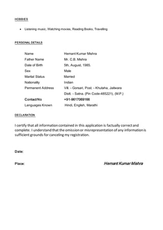 HOBBIES
 Listening music, Watching movies, Reading Books, Travelling
PERSONAL DETAILS
Name Hemant Kumar Mishra
Father Name Mr. C.B. Mishra
Date of Birth 5th, August, 1985.
Sex Male
Marital Status Married
Nationality Indian
Permanent Address Vill. - Gorsari, Post. - Khutaha, Jaitwara
Distt. - Satna. (Pin Code-485221), (M.P.)
Contact No +91-9617069166
Languages Known Hindi, English, Marathi
DECLARATION
I certify that all information contained in this application is factually correctand
complete. I understand that the omission or misrepresentation of any information is
sufficient grounds for canceling my registration.
Date:
Place: Hemant Kumar Mishra
 