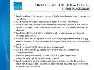 11
 Molti non hanno ( o hanno in modo molto limitato ) conoscenze o esperienze
specifiche
 Molti hanno un’esperienza limitata a pochi mercati di riferimento
 Molti si limitano a fornire dati e ricerche di mercato standard e non piani di
sviluppo strategico e di business personalizzato con scarso orientamento ai
risultati
 Molti sono fornitori di soli servizi collaterali, senza alcuna esperienza di
sviluppo del business
 Molti si limitano a sviluppare accordi quadro e/o organizzare eventi e viaggi
con il solo scopo di mettere in contatto imprenditori locali con controparti nei
paesi target
 Molti semplicemente valutano piani già sviluppati
 Molti si limitano ad organizzare corsi di formazione e/o incontri di
approfondimento
 Molti propongono accordi commerciali e di supporto operativo
estremamente rigidi e talvolta molto onerosi
 Molti non hanno alcuna capacità di business management ed esperienze
locali per dialogare con le aziende e capire le loro esigenze e problematiche
di internazionalizzazione
SENZA LE COMPETENZE O IL MODELLO DI
BUSINESS ADEGUATO
 