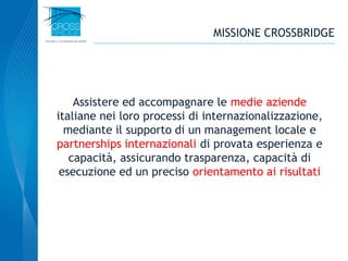 2
Assistere ed accompagnare le medie aziende
italiane nei loro processi di internazionalizzazione,
mediante il supporto di un management locale e
partnerships internazionali di provata esperienza e
capacità, assicurando trasparenza, capacità di
esecuzione ed un preciso orientamento ai risultati
MISSIONE CROSSBRIDGE
 