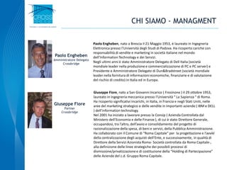 17
Paolo Engheben, nato a Brescia il 21 Maggio 1953, è laureato in Ingegneria
Elettronica presso l’Università degli Studi di Padova. Ha ricoperto cariche con
responsabilità di vendite e marketing in società italiane nel mondo
dell’Information Technology e dei Servizi.
Negli ultimi anni è stato Amministratore Delegato di Dell Italia (società
mondiale leader nella produzione e commercializzazione di PC e PC server) e
Presidente e Amministratore Delegato di Dun&Bradstreet (società mondiale
leader nella fornitura di informazioni economiche, finanziarie e di valutazione
del rischio di credito) in Italia ed in Europa.
Paolo Engheben
Amministratore Delegato
Crossbridge
Giuseppe Fiore, nato a San Giovanni Incarico ( Frosinone ) il 29 ottobre 1953,
laureato in ingegneria meccanica presso l’Università “ La Sapienza “ di Roma.
Ha ricoperto significativi incarichi, in Italia, in Francia e negli Stati Uniti, nelle
aree del marketing strategico e delle vendite in importanti aziende ( IBM e DELL
) dell’information technology.
Nel 2001 ha iniziato a lavorare presso la Consip ( Azienda Controllata dal
Ministero dell’Economia e delle Finanze ), di cui è stato Direttore Generale,
occupandosi, tra l’altro, dell’avvio e consolidamento del progetto di
razionalizzazione della spesa, di beni e servizi, della Pubblica Amministrazione.
Ha collaborato con il Comune di “Roma Capitale” per la progettazione e l’avvio
della centralizzazione degli acquisti dell’Ente, e successivamente, in qualità di
Direttore della Servizi Azionista Roma- Società controllata da Roma Capitale-,
alla definizione delle linee strategiche dei possibili processi di
dismissione/privatizzazione e di costituzione della “Holding di Partecipazione”
delle Aziende del c.d. Gruppo Roma Capitale.
Giuseppe Fiore
Partner
Crossbridge
CHI SIAMO - MANAGMENT
 