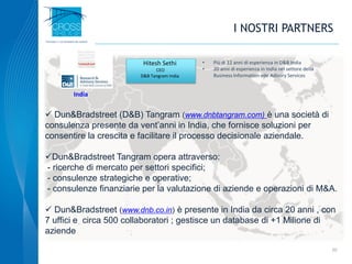 20
 Dun&Bradstreet (D&B) Tangram (www.dnbtangram.com) è una società di
consulenza presente da vent’anni in India, che fornisce soluzioni per
consentire la crescita e facilitare il processo decisionale aziendale.
Dun&Bradstreet Tangram opera attraverso:
- ricerche di mercato per settori specifici;
- consulenze strategiche e operative;
- consulenze finanziarie per la valutazione di aziende e operazioni di M&A.
 Dun&Bradstreet (www.dnb.co.in) è presente in India da circa 20 anni , con
7 uffici e circa 500 collaboratori ; gestisce un database di +1 Milione di
aziende
Hitesh Sethi
CEO
D&B Tangram India
• Più di 12 anni di esperienza in D&B India
• 20 anni di esperienza in India nel settore della
Business Information ede Adisory Services
I NOSTRI PARTNERS
India
 