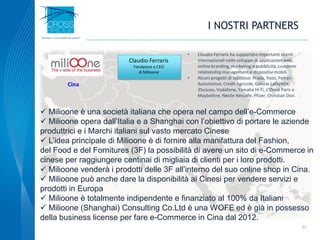 I NOSTRI PARTNERS
 Milioone è una società italiana che opera nel campo dell’e-Commerce
 Milioone opera dall’Italia e a Shanghai con l’obiettivo di portare le aziende
produttrici e i Marchi italiani sul vasto mercato Cinese
 L’idea principale di Milioone è di fornire alla manifattura del Fashion,
del Food e del Fornitures (3F) la possibilità di avere un sito di e-Commerce in
cinese per raggiungere centinai di migliaia di clienti per i loro prodotti.
 Milioone venderà i prodotti delle 3F all’interno del suo online shop in Cina.
 Milioone può anche dare la disponibilità ai Cinesi per vendere servizi e
prodotti in Europa
 Milioone è totalmente indipendente e finanziato al 100% da Italiani
 Milioone (Shanghai) Consulting Co.Ltd è una WOFE ed è già in possesso
della business license per fare e-Commerce in Cina dal 2012.
21
• Claudio Ferraris ha supportato importanti clienti
internazionali nello sviluppo di applicazioni web,
online branding, marketing e pubblicità, customer
relationship management e dispositivi mobili.
• Alcuni progetti di successo: Prada, Yoox, Ferrari
Automotive, Credit Agricole, Galerie Lafayette,
3Suisses, Vodafone, Yamaha Hi Fi, L’Oreal Paris e
Maybelline, Néstle Nescafe, Pfizer, Christian Dior.
Claudio Ferraris
Fondatore e CEO
di Milioone
Cina
 