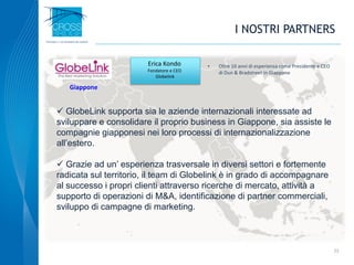 I NOSTRI PARTNERS
22
• Oltre 10 anni di esperienza come Presidente e CEO
di Dun & Bradstreet in Giappone
Erica Kondo
Fondatore e CEO
Globelink
 GlobeLink supporta sia le aziende internazionali interessate ad
sviluppare e consolidare il proprio business in Giappone, sia assiste le
compagnie giapponesi nei loro processi di internazionalizzazione
all’estero.
 Grazie ad un’ esperienza trasversale in diversi settori e fortemente
radicata sul territorio, il team di Globelink è in grado di accompagnare
al successo i propri clienti attraverso ricerche di mercato, attività a
supporto di operazioni di M&A, identificazione di partner commerciali,
sviluppo di campagne di marketing.
Giappone
 